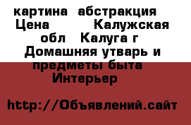 картина (абстракция) › Цена ­ 700 - Калужская обл., Калуга г. Домашняя утварь и предметы быта » Интерьер   